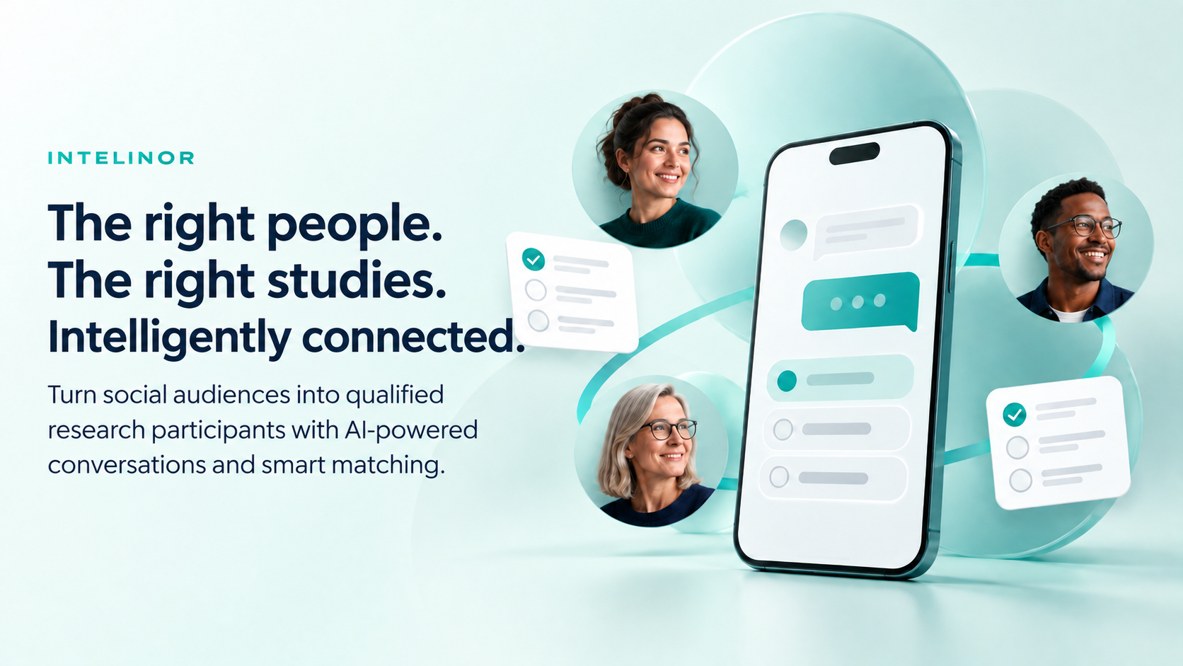 The right people. The right studies. Intelligently connected. Turn social audiences into qualified research participants with AI-powered conversations and smart matching. Participants connect through a mobile chat to research studies.